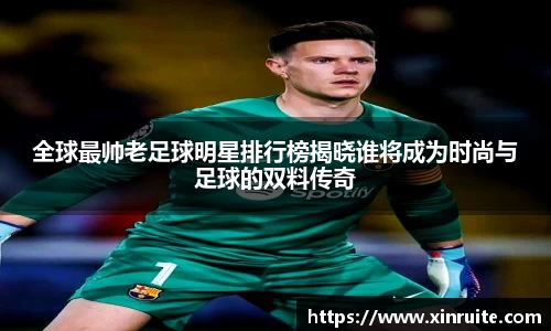 全球最帅老足球明星排行榜揭晓谁将成为时尚与足球的双料传奇