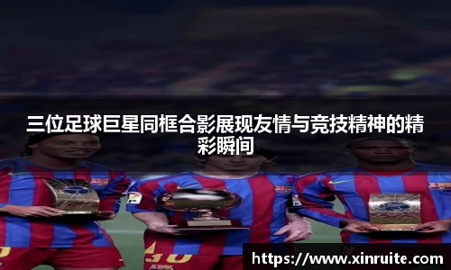 三位足球巨星同框合影展现友情与竞技精神的精彩瞬间